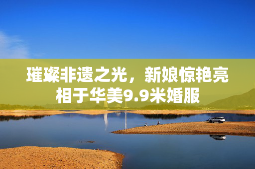 璀璨非遗之光，新娘惊艳亮相于华美9.9米婚服