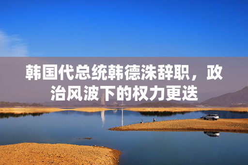 韩国代总统韩德洙辞职，政治风波下的权力更迭