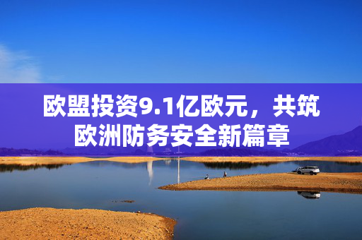 欧盟投资9.1亿欧元，共筑欧洲防务安全新篇章