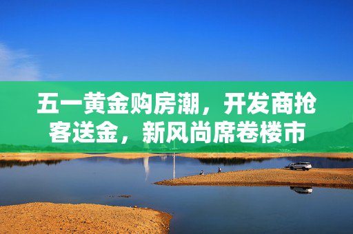 五一黄金购房潮，开发商抢客送金，新风尚席卷楼市