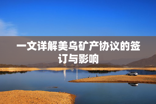 一文详解美乌矿产协议的签订与影响