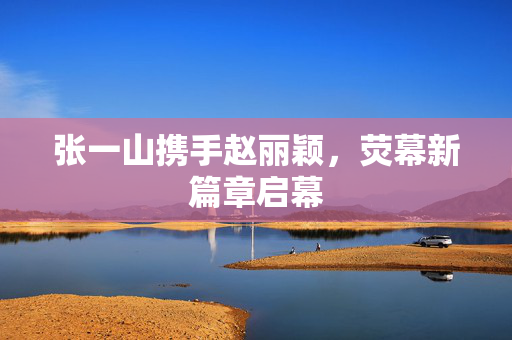 张一山携手赵丽颖，荧幕新篇章启幕