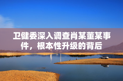 卫健委深入调查肖某董某事件，根本性升级的背后