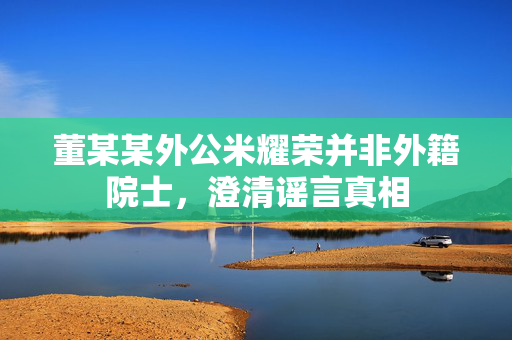 董某某外公米耀荣并非外籍院士，澄清谣言真相