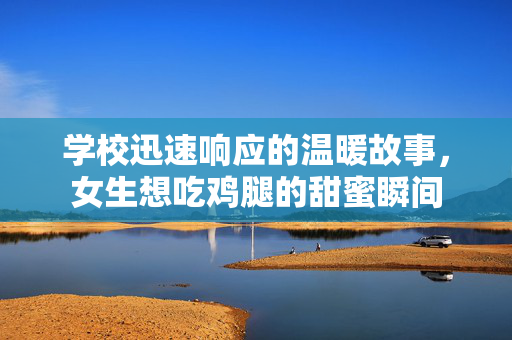 学校迅速响应的温暖故事，女生想吃鸡腿的甜蜜瞬间