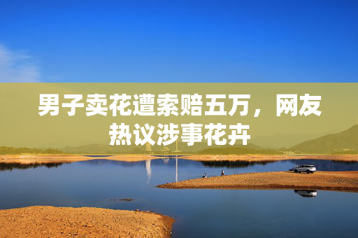 男子卖花遭索赔五万，网友热议涉事花卉