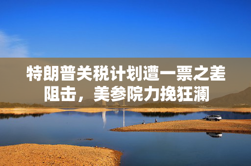 特朗普关税计划遭一票之差阻击，美参院力挽狂澜
