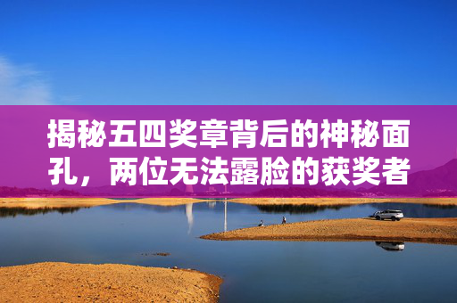 揭秘五四奖章背后的神秘面孔，两位无法露脸的获奖者的故事