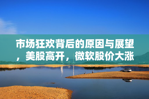 市场狂欢背后的原因与展望,美股高开,微软股价大涨9% 市场狂欢背后的原因与展望,美股高开,微软股价大涨9%
