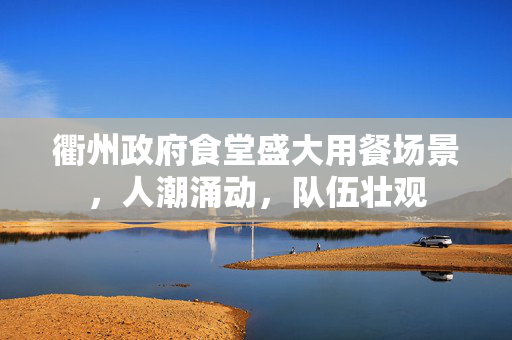 衢州政府食堂盛大用餐场景，人潮涌动，队伍壮观