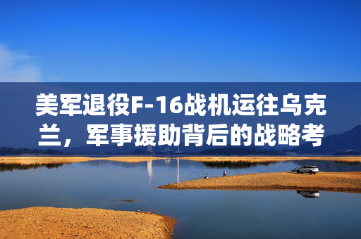 美军退役F-16战机运往乌克兰，军事援助背后的战略考量
