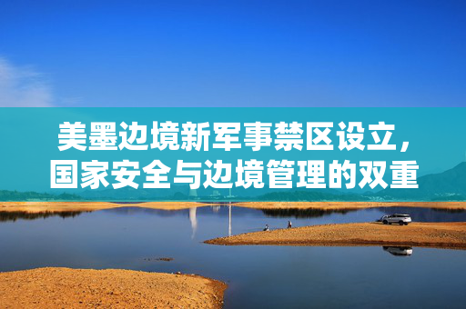 美墨边境新军事禁区设立，国家安全与边境管理的双重考量