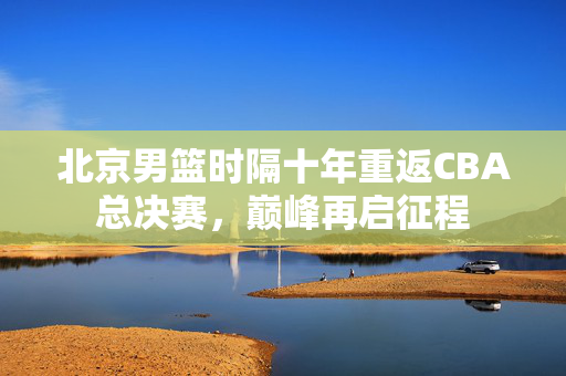 北京男篮时隔十年重返CBA总决赛，巅峰再启征程