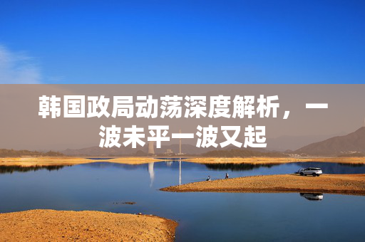 韩国政局动荡深度解析，一波未平一波又起