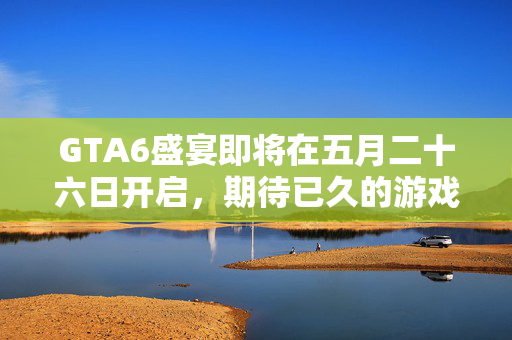 GTA6盛宴即将在五月二十六日开启，期待已久的游戏盛事