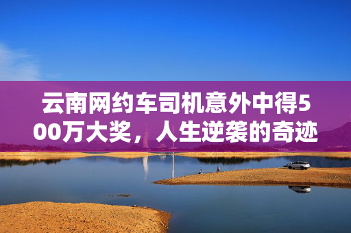云南网约车司机意外中得500万大奖，人生逆袭的奇迹时刻