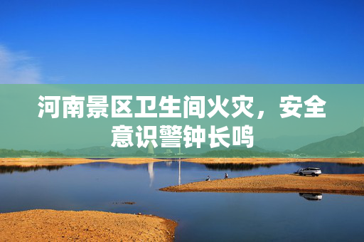 河南景区卫生间火灾，安全意识警钟长鸣