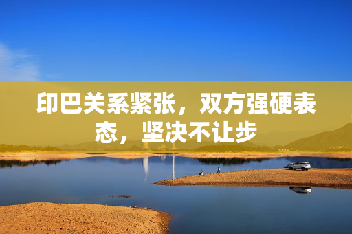 印巴关系紧张，双方强硬表态，坚决不让步