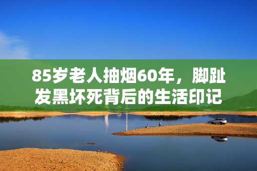 85岁老人抽烟60年，脚趾发黑坏死背后的生活印记