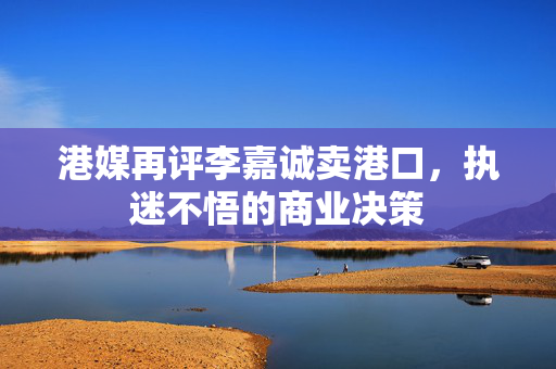 港媒再评李嘉诚卖港口，执迷不悟的商业决策