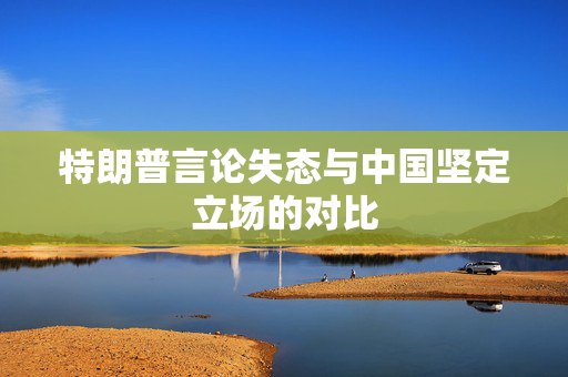 特朗普言论失态与中国坚定立场的对比