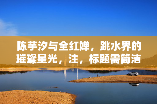 陈芋汐与全红婵，跳水界的璀璨星光，注，标题需简洁明了，能够概括内容并吸引读者注意。以上标题仅供参考，实际使用需根据具体情境和要求进行调整。