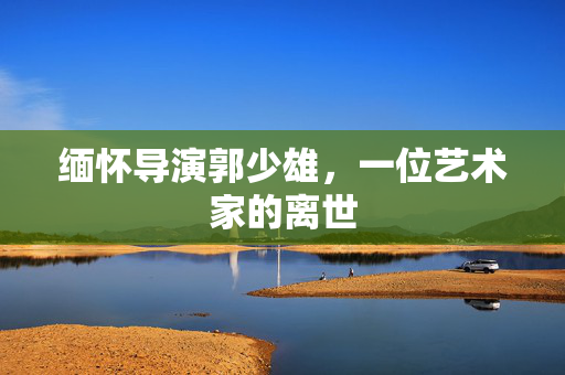 缅怀导演郭少雄，一位艺术家的离世