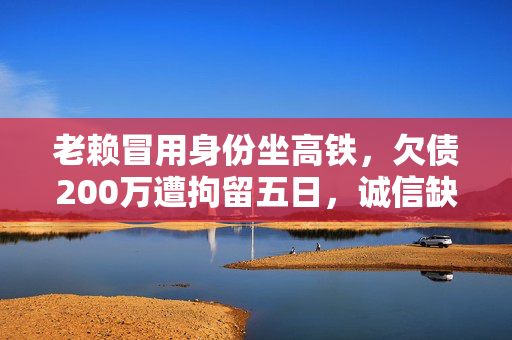 老赖冒用身份坐高铁，欠债200万遭拘留五日，诚信缺失的代价