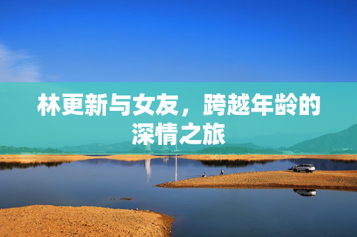 林更新与女友，跨越年龄的深情之旅