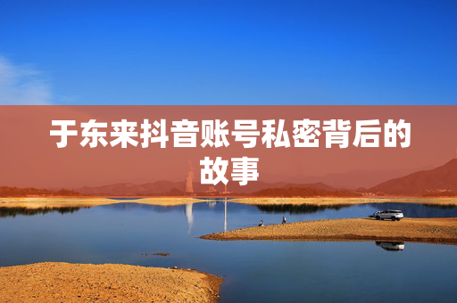 于东来抖音账号私密背后的故事