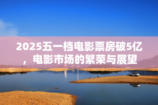 2025五一档电影票房破5亿，电影市场的繁荣与展望