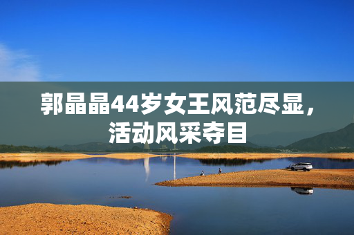 郭晶晶44岁女王风范尽显，活动风采夺目