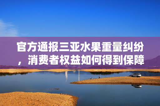 官方通报三亚水果重量纠纷，消费者权益如何得到保障？