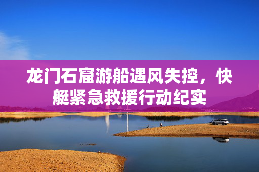 龙门石窟游船遇风失控，快艇紧急救援行动纪实